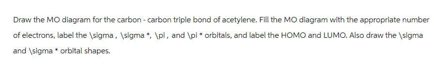 Draw the MO diagram for the carbon - carbon triple bond of acetylene. Fill the MO diagram with the appropriate number
of electrons, label the \sigma, \sigma*, \pi, and \pi * orbitals, and label the HOMO and LUMO. Also draw the \sigma
and \sigma * orbital shapes.