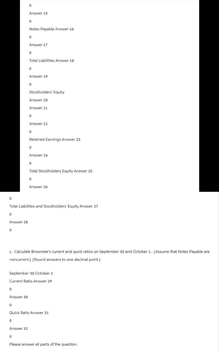 0
Answer 15
0
Notes Payable Answer 16
0
Answer 17
0
Total Liabilities Answer 18
0
Answer 19
0
Stockholders' Equity
Answer 20
Answer 21
0
Answer 22
0
Retained Earnings Answer 23
0
Answer 24
0
Total Stockholders Equity Answer 25
0
Answer 26
Total Liabilities and Stockholders' Equity Answer 27
0
Answer 28
0
c. Calculate Brownlee's current and quick ratios on September 30 and October 1. (Assume that Notes Payable are
noncurrent.) (Round answers to one decimal point.)
September 30 October 1
Current Ratio Answer 29
0
Answer 30
0
Quick Ratio Answer 31
0
Answer 32
0
Please answer all parts of the question.