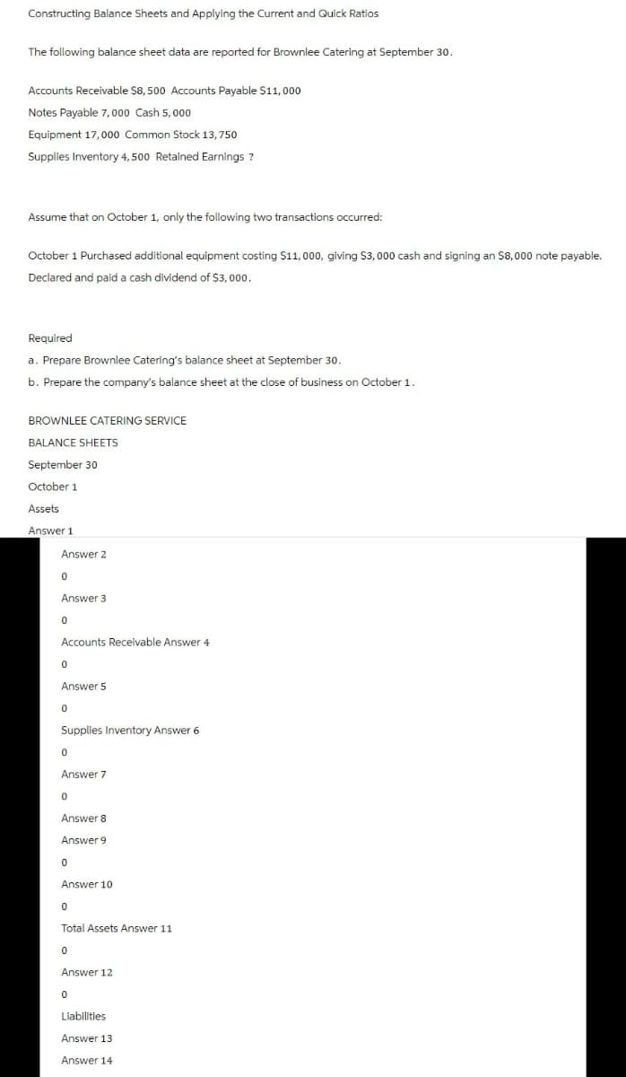 Constructing Balance Sheets and Applying the Current and Quick Ratios
The following balance sheet data are reported for Brownlee Catering at September 30.
Accounts Receivable $8,500 Accounts Payable $11,000
Notes Payable 7,000 Cash 5,000
Equipment 17,000 Common Stock 13,750
Supplies Inventory 4,500 Retained Earnings ?
Assume that on October 1, only the following two transactions occurred:
October 1 Purchased additional equipment costing $11,000, giving $3,000 cash and signing an $8,000 note payable.
Declared and paid a cash dividend of $3,000.
Required
a. Prepare Brownlee Catering's balance sheet at September 30.
b. Prepare the company's balance sheet at the close of business on October 1.
BROWNLEE CATERING SERVICE
BALANCE SHEETS
September 30
October 1
Assets
Answer 1
Answer 2
0
Answer 3
0
Accounts Receivable Answer 4
0
Answer 5
0
Supplies Inventory Answer 6
0
Answer 7
0
Answer 8
Answer 9
0
Answer 10
0
Total Assets Answer 11
0
Answer 12
0
Liabilities
Answer 13
Answer 14