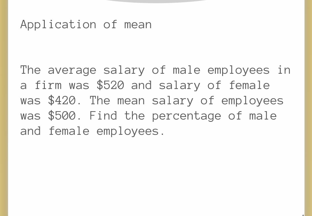 Application of mean
The average salary of male employees in
a firm was $520 and salary of female
was $420. The mean salary of employees
was $500. Find the percentage of male
and female employees.
