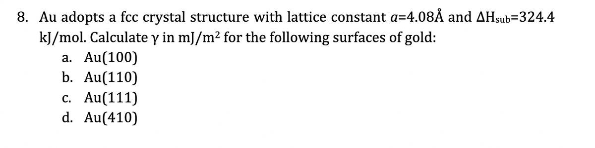 8. Au adopts a fcc crystal structure with lattice constant a=4.08Å and AHsub=324.4
kJ/mol. Calculate y in mJ/m² for the following surfaces of gold:
a. Au(100)
b. Au(110)
c. Au(111)
d. Au(410)