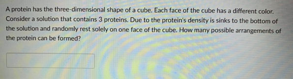 A protein has the three-dimensional shape of a cube. Each face of the cube has a different color.
Consider a solution that contains 3 proteins. Due to the protein's density is sinks to the bottom of
the solution and randomly rest solely on one face of the cube. How many possible arrangements of
the protein can be formed?