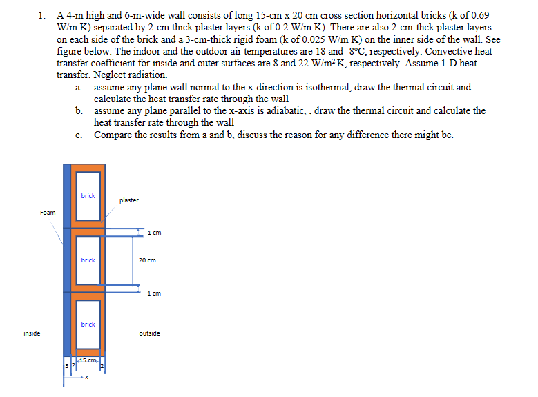 1. A 4-m high and 6-m-wide wall consists of long 15-cm x 20 cm cross section horizontal bricks (k of 0.69
W/m K) separated by 2-cm thick plaster layers (k of 0.2 W/m K). There are also 2-cm-thck plaster layers
on each side of the brick and a 3-cm-thick rigid foam (k of 0.025 W/m K) on the inner side of the wall. See
figure below. The indoor and the outdoor air temperatures are 18 and -8°C, respectively. Convective heat
transfer coefficient for inside and outer surfaces are 8 and 22 W/m² K, respectively. Assume 1-D heat
transfer. Neglect radiation.
Foam
inside
a. assume any plane wall normal to the x-direction is isothermal, draw the thermal circuit and
calculate the heat transfer rate through the wall
b.
c.
assume any plane parallel to the x-axis is adiabatic,, draw the thermal circuit and calculate the
heat transfer rate through the wall
Compare the results from a and b, discuss the reason for any difference there might be.
brick
brick
brick
L15 cm.
X
plaster
1 cm
20 cm
1 cm
outside