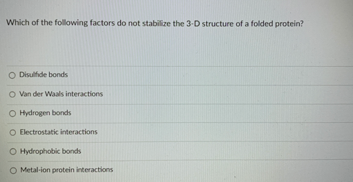 Which of the following factors do not stabilize the 3-D structure of a folded protein?
O Disulfide bonds
O Van der Waals interactions
O Hydrogen bonds
O Electrostatic interactions
O Hydrophobic bonds
Metal-ion protein interactions