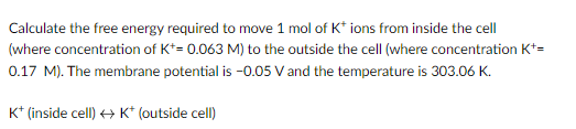 Calculate the free energy required to move 1 mol of K* ions from inside the cell
(where concentration of K+= 0.063 M) to the outside the cell (where concentration K+=
0.17 M). The membrane potential is -0.05 V and the temperature is 303.06 K.
K+ (inside cell) → K* (outside cell)