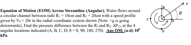 Equation of Motion (EOM) Across Streamline (Angular). Water flows around
a circular channel between radii R₁ = 10cm and R₂ = 20cm with a speed profile
given by V₁ = 20r in the radial coordinate system shown (Note: +g is going
downwards). Find the pressure difference between the R₁ and R2, AP12, at the 4
angular locations indicated (A, B, C, D; 0=0, 90, 180, 270). Ans OM: (a-d) 10⁰
kPa