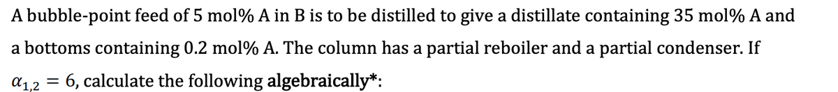 A bubble-point feed of 5 mol % A in B is to be distilled to give a distillate containing 35 mol % A and
a bottoms containing 0.2 mol % A. The column has a partial reboiler and a partial condenser. If
=
6, calculate the following algebraically*:
α1,2