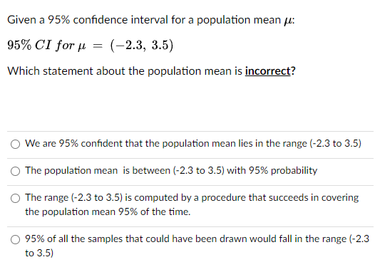 Given a 95% confidence interval for a population mean u:
95% CI for µ = (-2.3, 3.5)
Which statement about the population mean is incorrect?
O We are 95% confident that the population mean lies in the range (-2.3 to 3.5)
O The population mean is between (-2.3 to 3.5) with 95% probability
The range (-2.3 to 3.5) is computed by a procedure that succeeds in covering
the population mean 95% of the time.
95% of all the samples that could have been drawn would fall in the range (-2.3
to 3.5)
