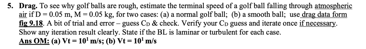 5. Drag. To see why golf balls are rough, estimate the terminal speed of a golf ball falling through atmospheric
air if D = 0.05 m, M = 0.05 kg, for two cases: (a) a normal golf ball; (b) a smooth ball; use drag data form
fig 9.18. A bit of trial and error - guess CD & check. Verify your CD guess and iterate once if necessary.
Show any iteration result clearly. State if the BL is laminar or turbulent for each case.
Ans OM: (a) Vt = 10¹ m/s; (b) Vt = 10¹ m/s