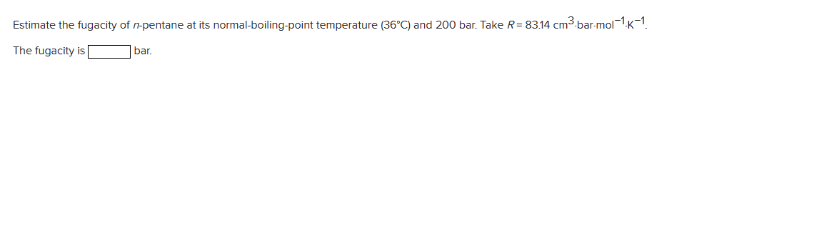 Estimate the fugacity of n-pentane at its normal-boiling-point temperature (36°C) and 200 bar. Take R= 83.14 cm³-bar-mol-1.k-1.
The fugacity is
bar.