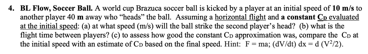 4. BL Flow, Soccer Ball. A world cup Brazuca soccer ball is kicked by a player at an initial speed of 10 m/s to
another player 40 m away who "heads" the ball. Assuming a horizontal flight and a constant Cò evaluated
at the initial speed: (a) at what speed (m/s) will the ball strike the second player's head? (b) what is the
flight time between players? (c) to assess how good the constant Cò approximation was, compare the Cò at
the initial speed with an estimate of CD based on the final speed. Hint: F = ma; (dV/dt) dx = d (V²/2).