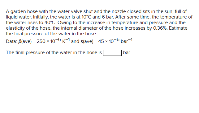 A garden hose with the water valve shut and the nozzle closed sits in the sun, full of
liquid water. Initially, the water is at 10°C and 6 bar. After some time, the temperature of
the water rises to 40°C. Owing to the increase in temperature and pressure and the
elasticity of the hose, the internal diameter of the hose increases by 0.36%. Estimate
the final pressure of the water in the hose.
Data: B(ave) = 250 x 10-6 K-1 and K(ave) = 45 x 10-6 bar-1
The final pressure of the water in the hose is
bar.