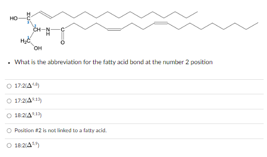 HO
.
-N-H₂
OH
What is the abbreviation for the fatty acid bond at the number 2 position
17:2(A4,8)
17:2(4⁹.13)
18:2(A⁹.13)
O Position #2 is not linked to a fatty acid.
O 18:2(459)