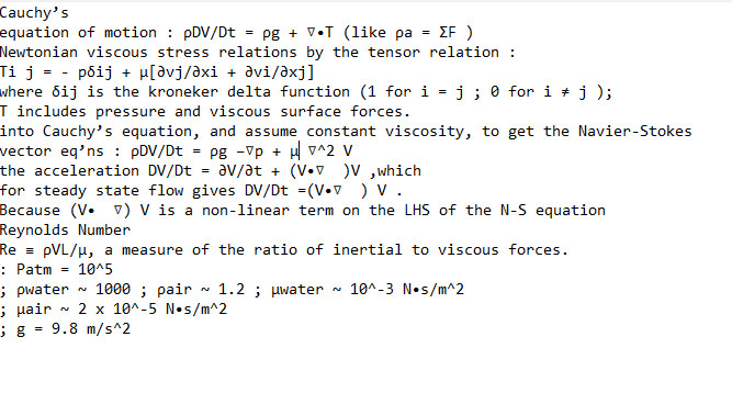 Cauchy's
ΣF )
equation of motion : pDV/Dt =pg + VT (like pa
Newtonian viscous stress relations by the tensor relation :
Ti j = - pôij + µ[Əvj/əxi + əvi/axj]
where dij is the kroneker delta function (1 for i
=
T includes pressure and viscous surface forces.
into Cauchy's equation, and assume constant viscosity, to get the Navier-Stokes
vector eq'ns : pDV/Dt
Pg -vp + μ^2 V
the acceleration DV/Dt
av/at+ (VV)V, which
for steady state flow gives DV/Dt =(V.) V.
Because (VV) V is a non-linear term on the LHS of the N-S equation
Reynolds Number
RepVL/μ, a measure of the ratio of inertial to viscous forces.
: Patm
10^5
=
=
N
=
N
=
; pwater 1000; pair 1.2; μwater 10^-3 N s/m^2
; Hair 2 x 10^-5 N•s/m^2
; g 9.8 m/s^2
=
j; 0 for i j );
N