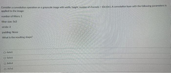 Consider a convolution operation on a grayscale image with width, height, number of channels - 10x10x1. A convolution layer with the following parameters is
applied to the image
number of fiters: 1
filter size: 3x3
stride: 2
padding: None
What is the resulting shaper
4x4x1
5x5x1
8x8x1
7x7x1