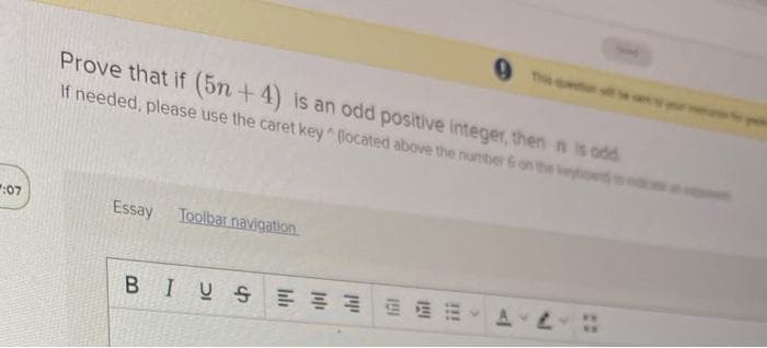 :07
Prove that if (5n+4) is an odd positive integer, then nis odd
If needed, please use the caret key (located above the number 6 on the keybo
Essay Toolbar navigation
BIUS
AL