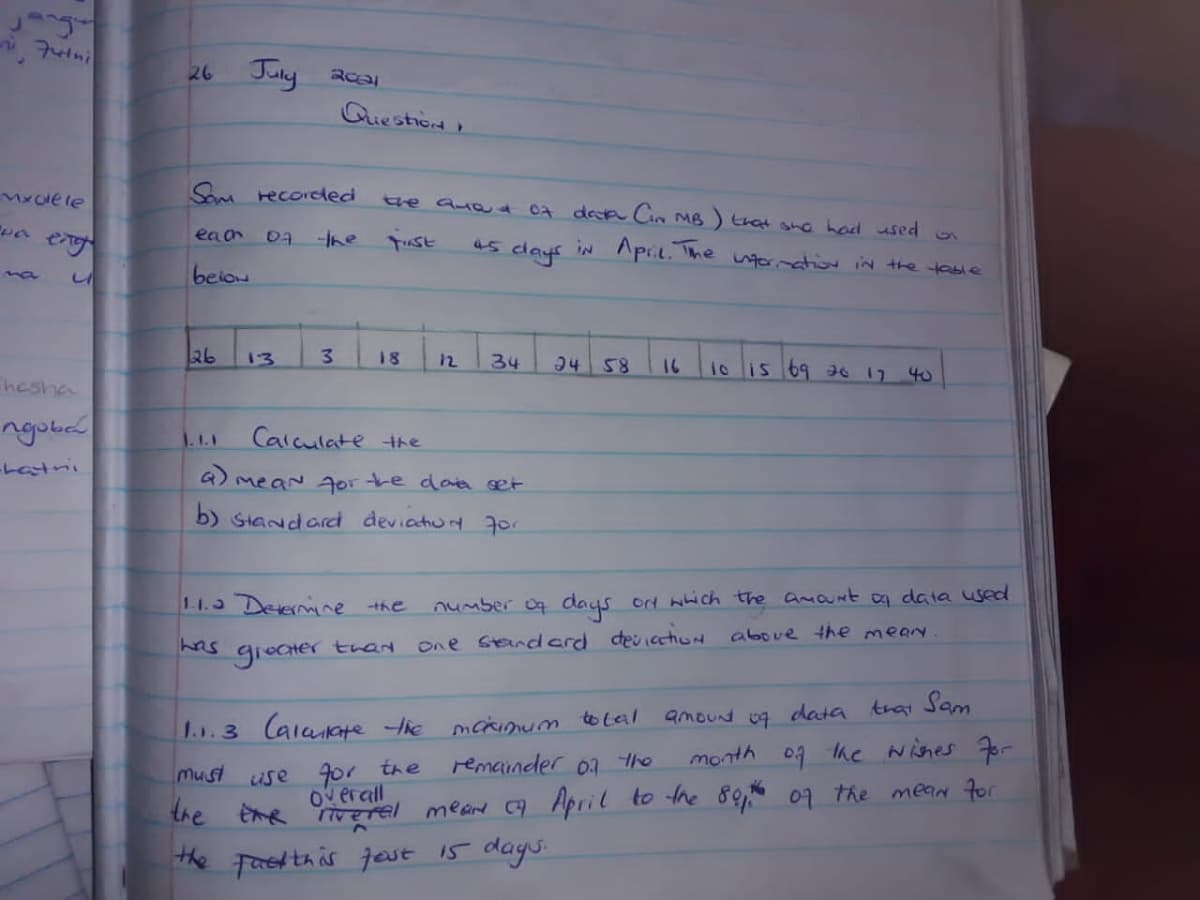 Juny
26
Guestion
Mxoe le
Som recoreded
tve Quat 0a deca Cin MB) that she hod used
eaon
07
-the
51
IN Apr. The tornation iN the table
45
days
beion
na
26
1o lis 69 as 7 40
13
3.
18
34
94 58
12
16
hesha
ngobad
Calculate the
1.1.1
-Latni
a) meaN Aorte dae get
b) Standard deviatiun 7or
1.1.3 Devermine the
number o days ort wich the amant oa data used
has
one Sandcrd devicctiod above the mean.
giecter
ter tran
amoud og data trai Sam
1...3 Calaate tie
mckimum tolal
month 0g he Nihes r
use 9or the
Overall
Must
remainder 07 the
the Eme erel mean 9 April to the 80, 07 the mean for
Faetthis jest 15 days.
the
