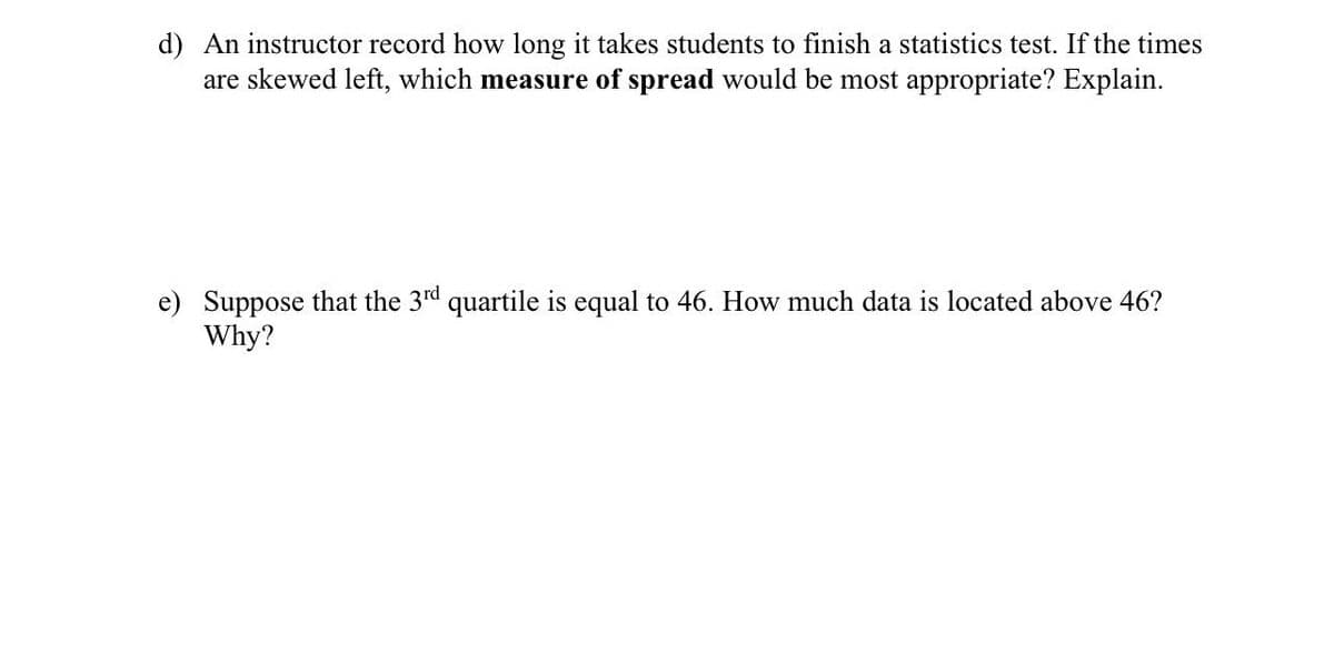 d) An instructor record how long it takes students to finish a statistics test. If the times
are skewed left, which measure of spread would be most appropriate? Explain.
e) Suppose that the 3rd quartile is equal to 46. How much data is located above 46?
Why?