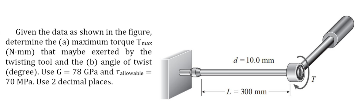 Given the data as shown in the figure,
determine the (a) maximum torque Tmax
(N-mm) that maybe exerted by the
twisting tool and the (b) angle of twist
(degree). Use G = 78 GPa and Tallowable =
70 MPa. Use 2 decimal places.
d = 10.0 mm
T
L
300 mm
