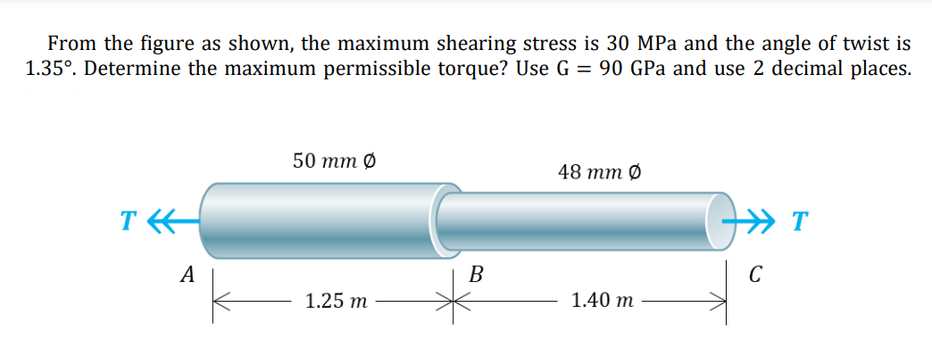 From the figure as shown, the maximum shearing stress is 30 MPa and the angle of twist is
1.35°. Determine the maximum permissible torque? Use G = 90 GPa and use 2 decimal places.
50 тm O
48 тm O
T
A
В
C
1.25 m
1.40 т
