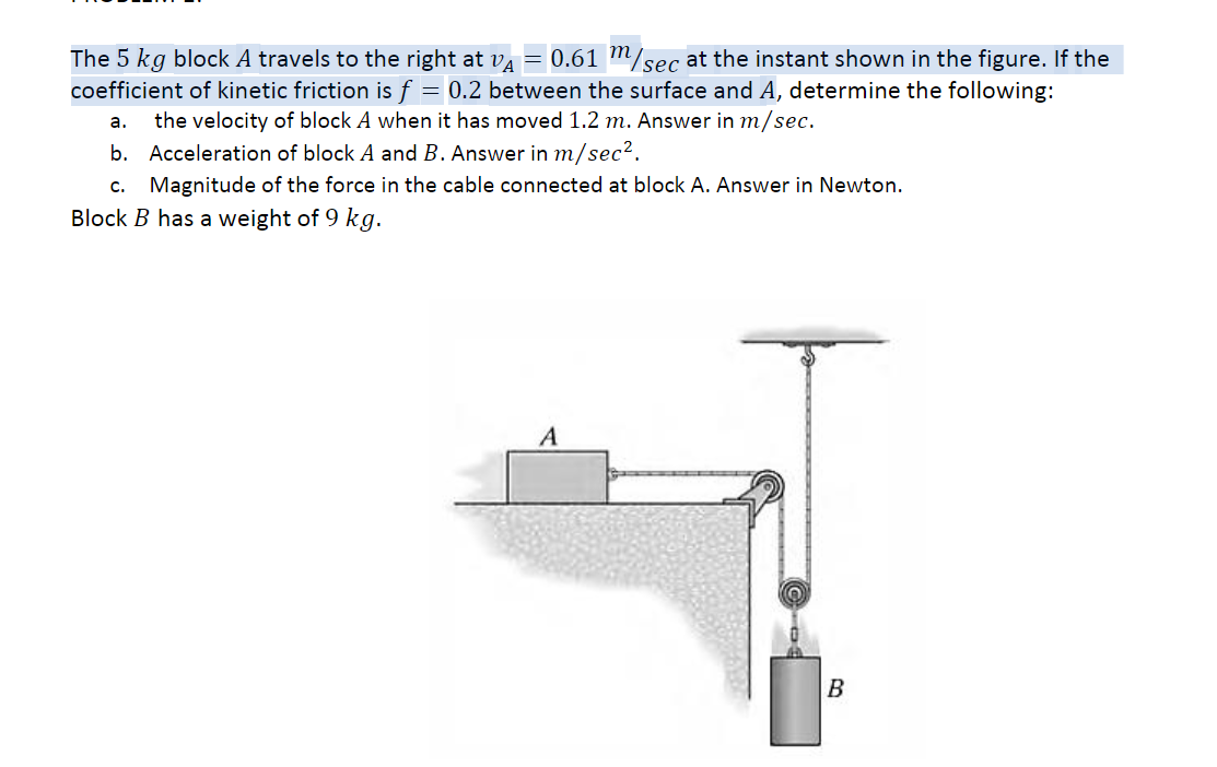 The 5 kg block A travels to the right at va = 0.61 "/sec at the instant shown in the figure. If the
coefficient of kinetic friction is f
= 0.2 between the surface and A, determine the following:
а.
the velocity of block A when it has moved 1.2 m. Answer in m/sec.
b. Acceleration of block A and B. Answer in m/sec?.
c. Magnitude of the force in the cable connected at block A. Answer in Newton.
Block B has a weight of 9 kg.
A
B
