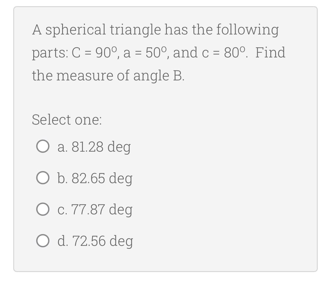 A spherical triangle has the following
parts: C = 90°, a = 50°, and c = 80°. Find
the measure of angle B.
Select one:
O a. 81.28 deg
O b. 82.65 deg
O c. 77.87 deg
O d. 72.56 deg