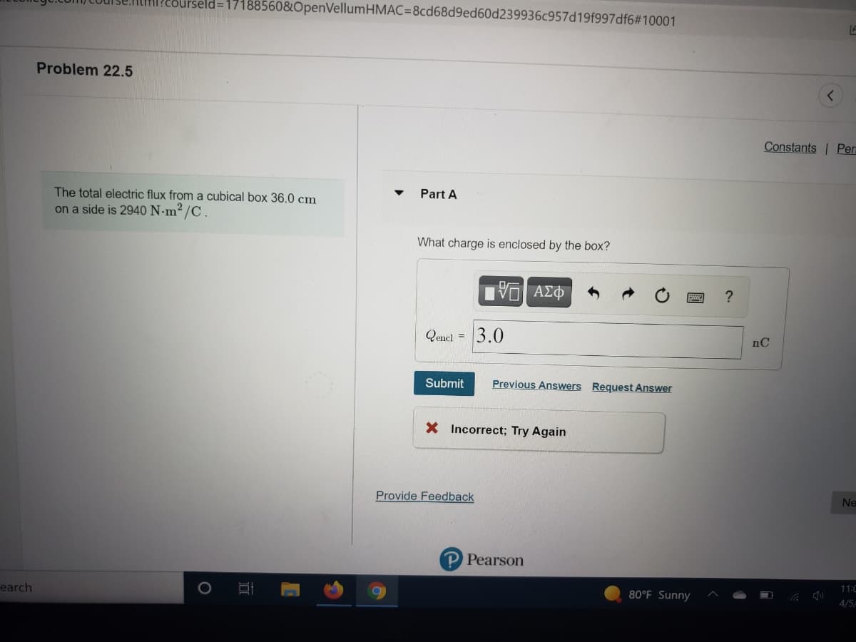 Courseld=17188560&OpenVellumHMAC=8cd68d9ed60d239936c957d19f997df6#10001
LE
Problem 22.5
Constants | Per
The total electric flux from a cubical box 36.0 cm
on a side is 2940 N-m2 /C.
Part A
What charge is enclosed by the box?
?
Qencl =
3.0
nC
Submit
Previous Answers Request Answer
X Incorrect; Try Again
Provide Feedback
Ne
P Pearson
earch
11:C
80°F Sunny
4/5
