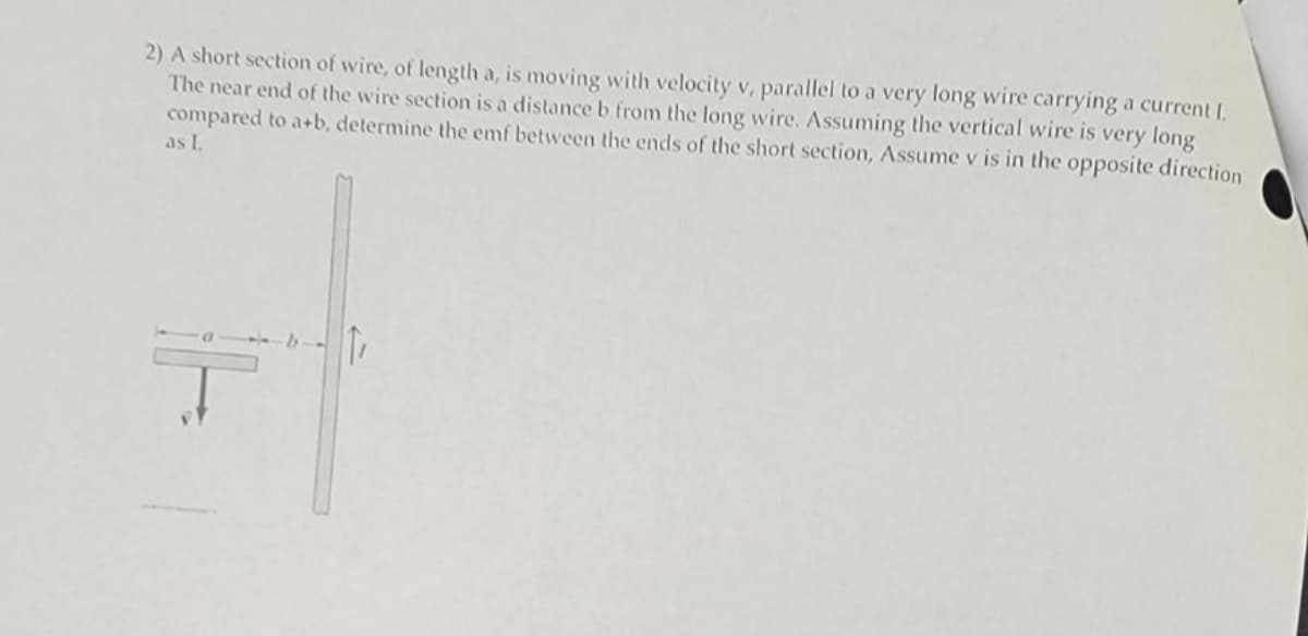 2) A short section of wire, of length a, is moving with velocity v, parallel to a very long wire carrying a current I.
The near end of the wire section is a distance b from the long wire. Assuming the vertical wire is very long
compared to a+b, determine the emf between the ends of the short section, Assume v is in the opposite direction
as I.
