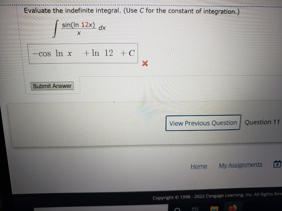 Evaluate the indefinite integral. (Use C for the constant of integration.)
sin(In 12x) dx
Cos In x
+ In 12 +C
Submit Answer
View Previous Question Question 11
Home
My Assignments
Copyright © 1998 - 2022 Cengage Learning, Inc. All Rights Rese
