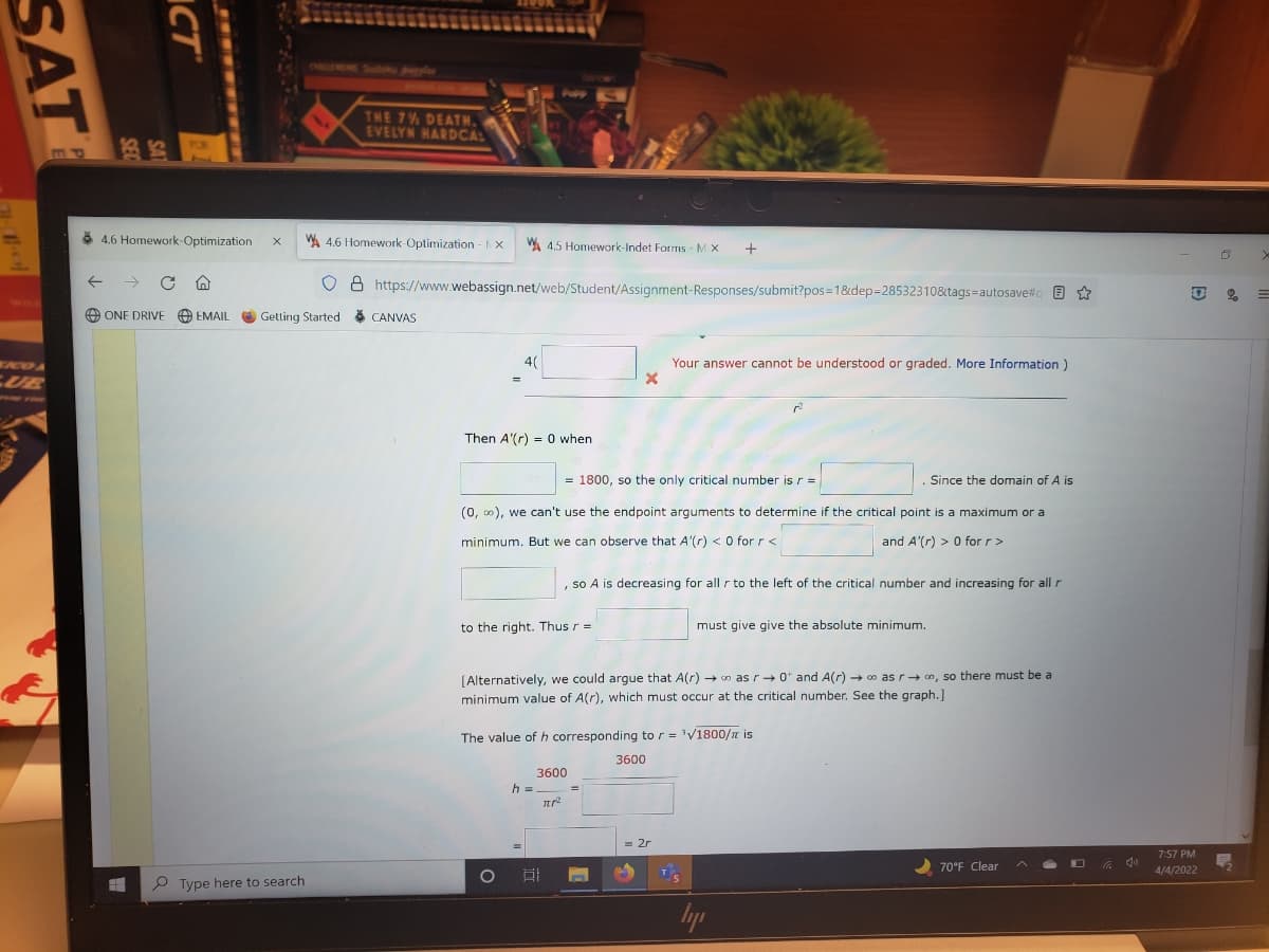 HIONE SUDU l
THE 7% DEATH.
EVELYN HARDCAL
TOR
8 4.6 Homework-Optimization
WA 4.6 Homework-Optimization X
W 4.5 Homework-Indet Forms - M X
+
->
8 https://www.webassign.net/web/Student/Assignment-Responses/submit?pos=1&dep=285323108&tags=autosave#q E *
WILE
O ONE DRIVE
O EMAIL
Getting Started
8 CANVAS
4(
Your answer cannot be understood or graded. More Information)
CUE
Then A'(r) = 0 when
= 1800, so the only critical number is r =
Since the domain of A is
(0, 0), we can't use the endpoint arguments to determine if the critical point is a maximum or a
minimum. But we can observe that A'(r) < O for r <
and A'(r) > 0 for r>
, so A is decreasing for all r to the left of the critical number and increasing for all r
to the right. Thus r =
must give give the absolute minimum.
[Alternatively, we could argue that A(r) – o as r+ 0* and A(r) → o as r+ n, so there must be a
minimum value of A(r), which must occur at the critical number. See the graph.]
The value of h corresponding to r = 'V1800/n is
3600
3600
h =
= 2r
%3D
7:57 PM
70°F Clear
4/4/2022
P Type here to search
Iyp
ICT
SAT
