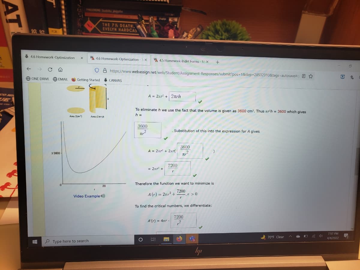 TRI
N Sudku les
THE 7% DEATH.
EVELYN HARDCAS
TOR
8 4.6 Homework-Optimization
WA 4.6 Homework-Optimization - X
W 4.5 Homework-Indet Forms - M X
+
8 https://www.webassign.net/web/Student/Assignment-Responses/submit?pos=1&dep=28532310&tags=autosave# E
WILEY
O ONE DRIVE O EMAIL
Getting Started
CANVAS
O M
A = 2nr + 2nrh
To eliminateh we use the fact that the volume is given as 3600 cm. Thus nr'h = 3600 which gives
h =
Area 2(mr')
Area (2rh
3600
. Substitution of this into the expression for A gives
3600
A = 2nr' + 2nr(
y 3600-
7200
= 2nr? +
Therefore the function we want to minimize is
20
7200
A (r) = 2ar² +
Video Example
r>0
To find the critical numbers, we differentiate:
7200
A'(r) = 4nr -
7:57 PM
中
2 70°F Clear
4/4/2022
P Type here to search
AT
