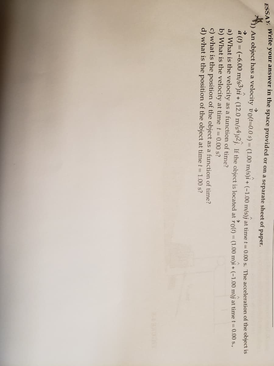 1) An object has a velocity vo(t=0.0 s) = (1.00 m/s)i + (-1.00 m/s)j at time t= 0.00 s. The acceleration of the object is
(-6.00 m/s3)ti +
a (t)
a) What is the velocity as a function of time?
b) What is the velocity at time t 0.00 s?
c) what is the position of the object as a function of time?
d) what is the position of the object at time t= 1.00 s?
+ (12.0 m/s4)t2j. If the object is located at ro(t) = (1.00 m)i + (-1.00 m)j at time t = 0.00 s.,
