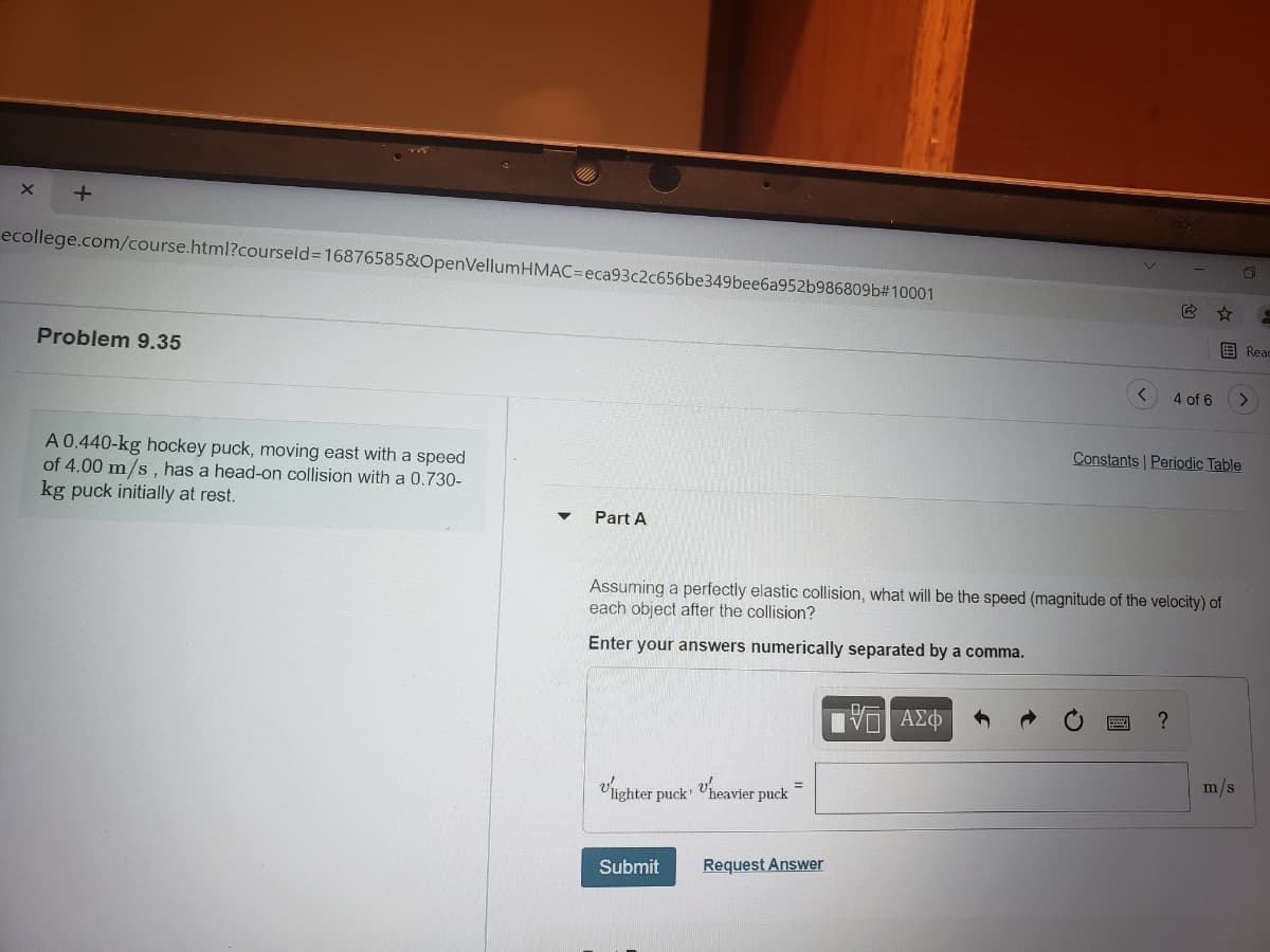 ecollege.com/course.html?courseld%316876585&OpenVellumHMAC=Deca93c2c656be349bee6a952b986809b#10001
目Reac
Problem 9.35
4 of 6
Constants Periodic Table
A 0.440-kg hockey puck, moving east with a speed
of 4.00 m/s, has a head-on collision with a 0.730-
kg puck initially at rest.
Part A
Assuming a perfectly elastic collision, what will be the speed (magnitude of the velocity) of
each object after the collision?
Enter your answers numerically separated by a comma.
m/s
Vlighter puck "heavier puck
%3D
Submit
Request Answer
