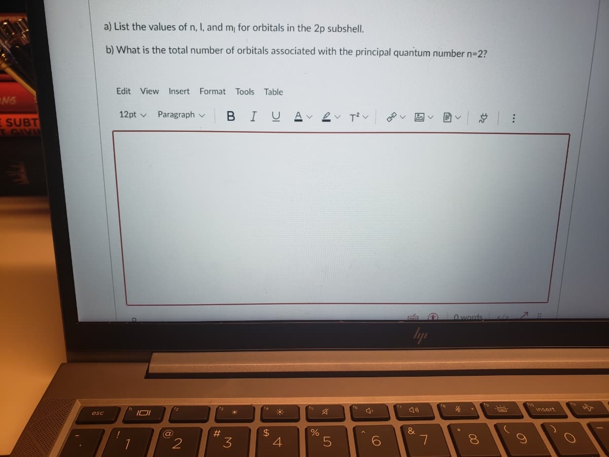 a) List the values of n, I, and m, for orbitals in the 2p subshell.
b) What is the total number of orbitals associated with the principal quantum number n=2?
Edit View Insert Format Tools
Table
NG
12pt v
Paragraph v
в I
ev T?v
E SUBT
TGIVU
Owords
hyp
insert
米
esc
&
$
4
2#
3
7
