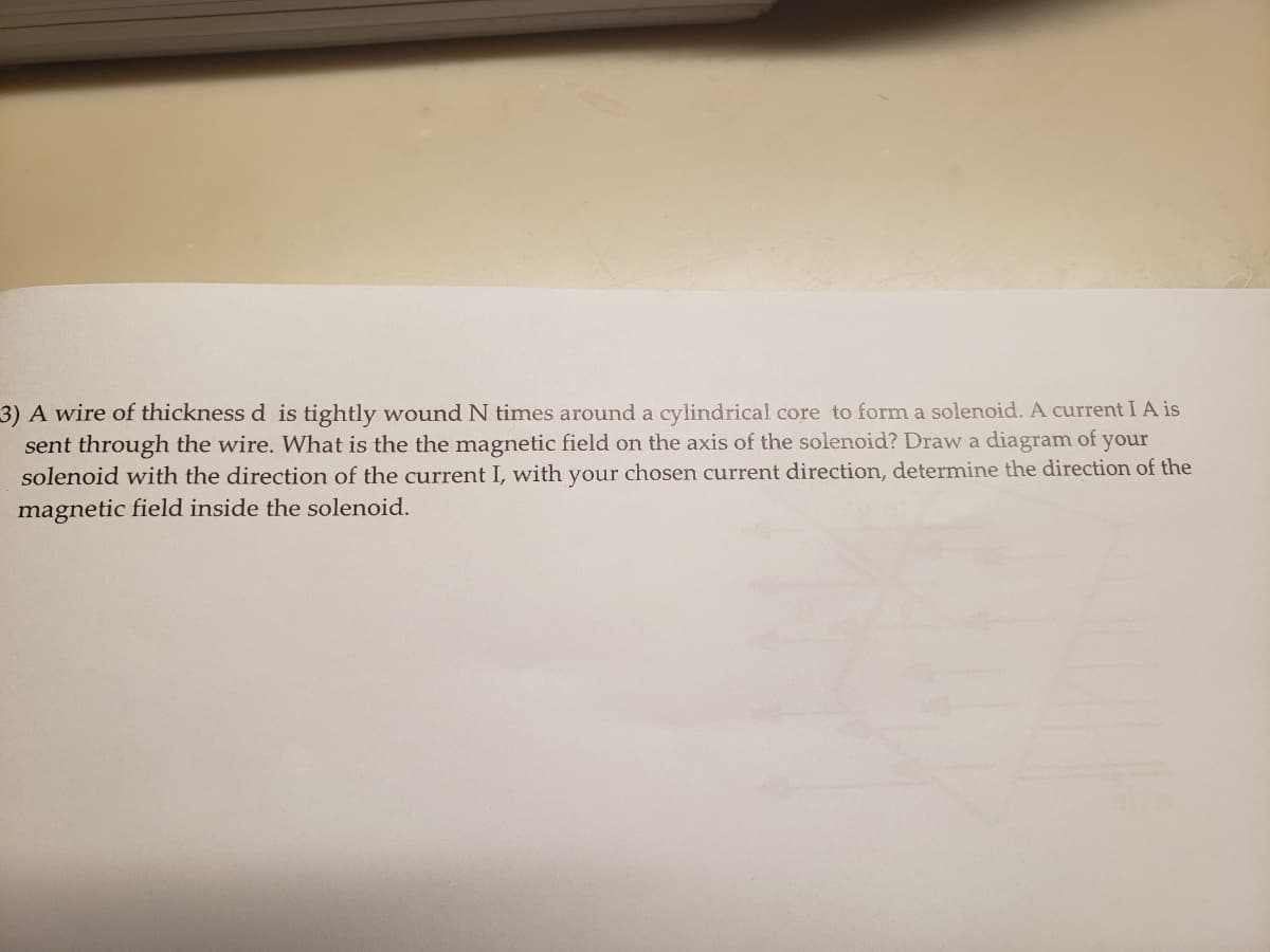 3) A wire of thickness d is tightly wound N times around a cylindrical core to form a solenoid. A current I A is
sent through the wire. What is the the magnetic field on the axis of the solenoid? Draw a diagram of your
solenoid with the direction of the current I, with your chosen current direction, determine the direction of the
magnetic field inside the solenoid.
