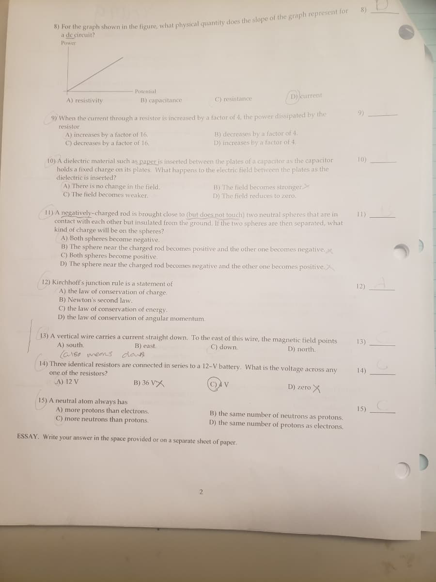 8)
hor ihe graph shown in the figure, what physical quantity does the slope of the graph represent for
a de circuit?
Power
Potential
A) resistivity
D)current
B) capacitance
C) resistance
9)
9) When the current through a resistor is increased by a factor of 4, the power dissipated by the
resistor
A) increases by a factor of 16.
C) decreases by a factor of 16.
B) decreases by a factor of 4.
D) increases by a factor of 4.
10) A dielectric material such as paper is inserted between the plates of a capacitor as the capacitor
holds a fixed charge on its plates. What happens to the electric field between the plates as the
dielectric is inserted?
10)
A) There is no change in the field.
C) The field becomes weaker.
B) The field becomes stronger
D) The field reduces to zero.
11) A negatively-charged rod is brought close to (but does not touch) two neutral spheres that are in
contact with each other but insulated from the ground. If the two spheres are then separated, what
kind of charge will be on the spheres?
A) Both spheres become negative.
B) The sphere near the charged rod becomes positive and the other one becomes negative.
C) Both spheres become positive.
D) The sphere near the charged rod becomes negative and the other one becomes positive.X
11)
12) Kirchhoff's junction rule is a statement of
A) the law of conservation of charge.
12)
B) Newton's second law.
C) the law of conservation of energy.
D) the law of conservation of angular momentum.
13) A vertical wire carries a current straight down. To the east of this wire, the magnetic field points
13)
A) south.
B) east.
C) down.
D) north.
(a1so meens dawe
14) Three identical resistors are connected in series to a 12-V battery. What is the voltage across any
14)
one of the resistors?
A) 12 V
B) 36 VX
C) 4 V
D) zero X
15) A neutral atom always has
15)
A) more protons than electrons.
C) more neutrons than protons.
B) the same number of neutrons as protons.
D) the same number of protons as electrons.
ESSAY. Write your answer in the space provided or on a separate sheet of paper.
2
