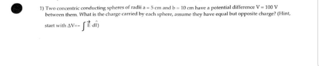 1) Two concentric conducting spheres of radii a = 5 cm and b = 10 cm have a potential difference V = 100 V
between them. What is the charge carried by each sphere, assume they have equal but opposite charge? (Hint,
start with AV=-
