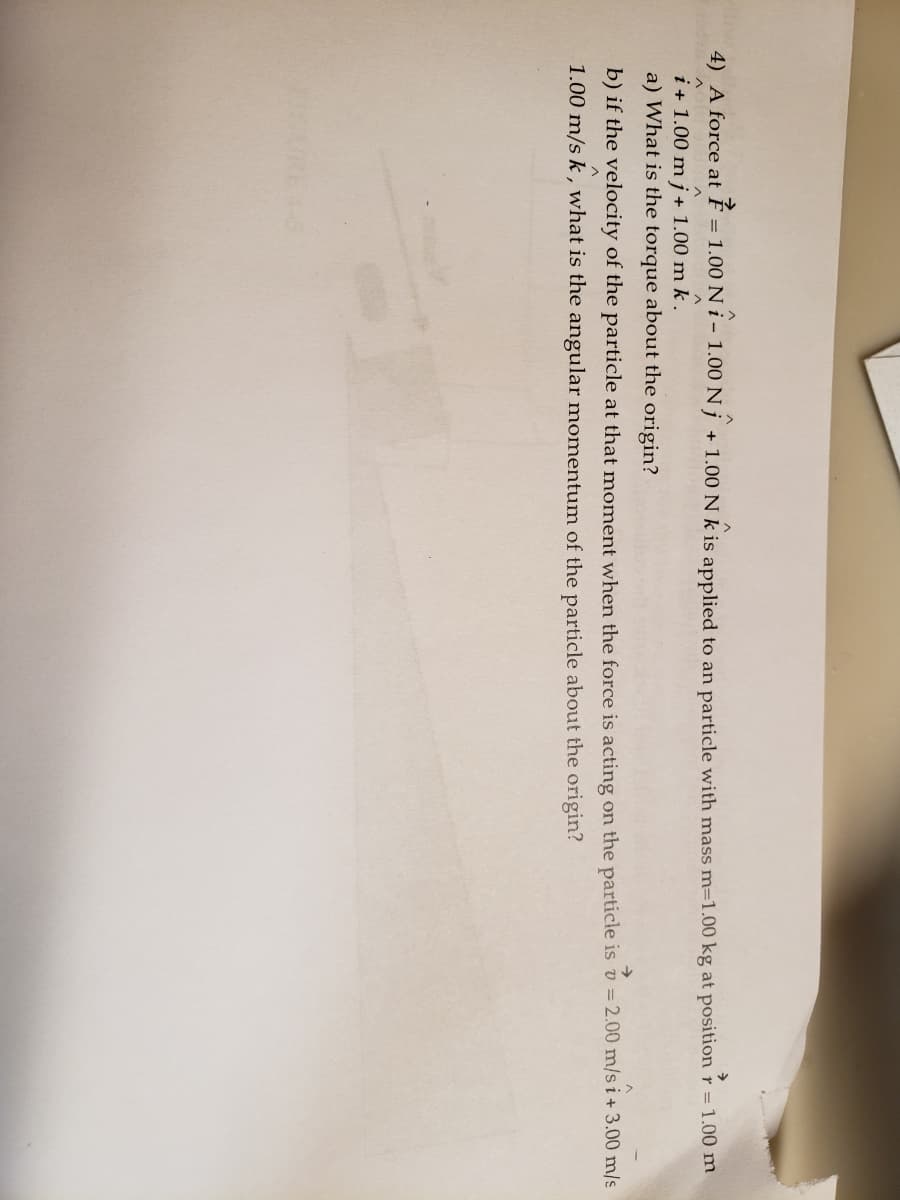 4) A force at F
= 1.00 N i - 1.00 N j + 1.00 N k is applied to an particle with mass m=1.00 kg at position r = 1.00 m.
i+ 1.00 m j + 1.00 m k .
a) What is the torque about the origin?
b) if the velocity of the particle at that moment when the force is acting on the particle is v = 2.00 m/s i+ 3.00 m/s
1.00 m/s k , what is the angular momentum of the particle about the origin?
