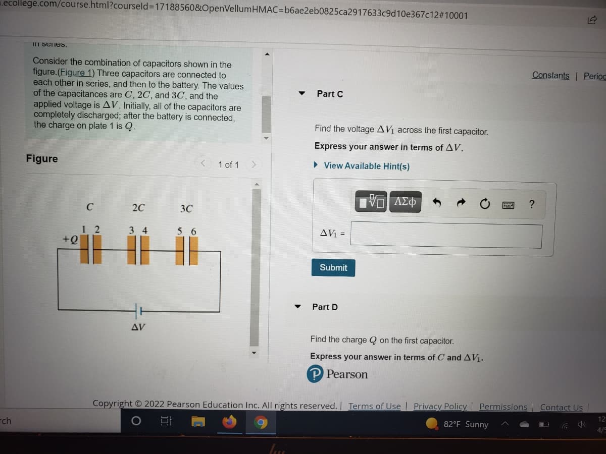 1.ecollege.com/course.html?courseld%3D17188560&OpenVellumHMAC=b6ae2eb0825ca2917633c9d10e367c12#10001
III Senes.
Consider the combination of capacitors shown in the
figure.(Figure 1) Three capacitors are connected to
each other in series, and then to the battery. The values
of the capacitances are C, 2C, and 3C, and the
applied voltage is AV. Initially, all of the capacitors are
completely discharged; after the battery is connected,
the charge on plate 1 is Q.
Constants | Perioc
Part C
Find the voltage AV across the first capacitor.
Express your answer in terms of AV.
Figure
1 of 1
• View Available Hint(s)
C
20
3C
1 2
3 4
56
AV =
Submit
Part D
AV
Find the charge Q on the first capacitor.
Express your answer in terms of
and AV1.
Pearson
Copyright © 2022 Pearson Education Inc. All rights reserved. Terms of Use | Privacy Policy Permissions Contact Us |
rch
82°F Sunny
12
4/5
