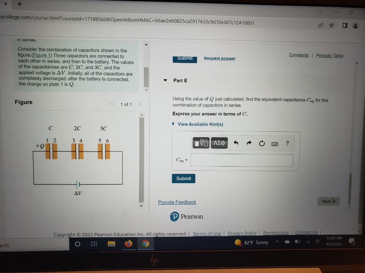 Lecollege.com/course.html?courseld3D17188560&OpenVellumHMAC=b6ae2eb0825ca2917633c9d10e367c12#10001
III senes.
Consider the combination of capacitors shown in the
figure.(Figure 1) Three capacitors are connected to
each other in series, and then to the battery. The values
of the capacitances are C, 2C, and 3C, and the
applied voltage is AV. Initially, all of the capacitors are
completely discharged; after the battery is connected,
the charge on plate 1 is Q.
Constants | Periodic Table
Submit
Request Answer
Part E
Using the value of Q just calculated, find the equivalent capacitance Ceq for this
combination of capacitors in series.
Figure
< 1 of 1
Express your answer in terms of C.
» View Available Hint(s)
C
20
3C
1 2
+Q
56
Ενα ΑΣφ
Ceq =
Submit
Δν
Provide Feedback
Next >
P Pearson
Copyright © 2022 Pearson Education Inc. All rights reserved. | Terms of Use | Privacy Policy Permissions Contact Us
12:01 PM
82°F Sunny
arch
4/5/2022
lyp
