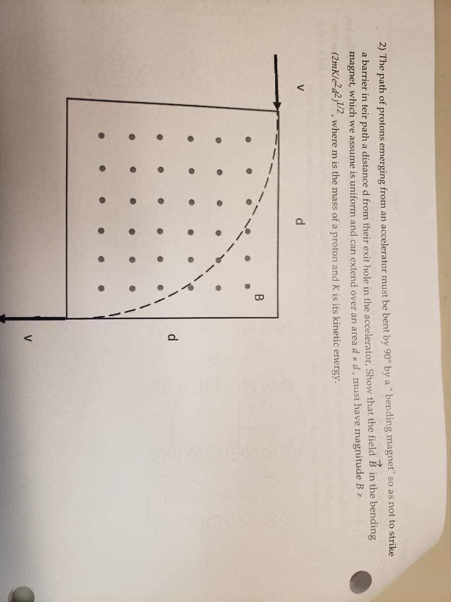 2) The path of protons emerging from an accelerator must be bent by 90° by a " bending magnet" so as not to strike
a barrier in teir path a distance d from their exit hole in the accelerator, Show that the field B in the bending
magnet, which we assume is uniform and can extend over an area d x d , must have magnitude B 2
(2mK/e2d2)2, where m is the mass of a proton and K is its kinetic energy.
V
d.
d.
V
