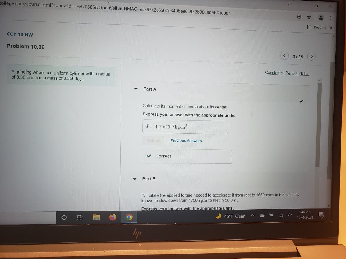 college.com/course.html?courseld3D16876585&OpenVellumHMAC=Deca93c2c656be349bee6a952b986809b#10001
E Reading list
<Ch 10 HW
Problem 10.36
3 of 5
A grinding wheel is a uniform cylinder with a radius
of 8.30 cm and a mass of 0.350 kg
Constants Periodic Table
Part A
Calculate its moment of inertia about its center.
Express your answer with the appropriate units.
I = 1.21x10 3 kg-m?
Submit
Previous Answers
Correct
Part B
Calculate the applied torgue needed to accelerate it from rest to 1650 rpm in 6.50 s if it is
known to slow down from 1750 rpm to rest in 58.0 s
Express vour answer with the anpropriate units.
1:46 AM
46°F Clear
(2
12/4/2021
lyp
...
