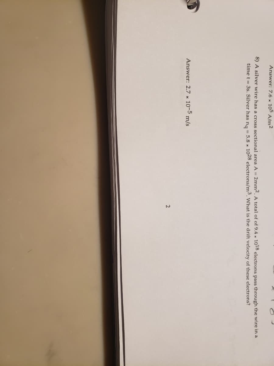 Answer: 7.6 × 105 A/m²2
8) A silver wire has a cross sectional area A = 2mm². A total of of 9.4 × 1018 electrons pass through the wire in a
time t = 3s. Silver has na = 5.8 x 1028 electrons/m³. What is the drift velocity of these electrons?
Answer: 2.7 x 10-5 m/s

