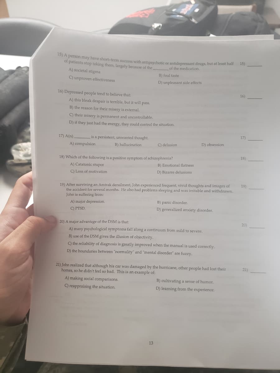 A person may have short-term success with antipsychotic or antidepressant drugs, but at least half
of patients stop taking them, largely because of the.
15)
of the medication.
A) societal stigma
B) foul taste
C) unproven effectiveness
D) unpleasant side effects
16) Depressed people tend to believe that:
16)
A) this bleak despair is terrible, but it will pass.
B) the reason for their misery is external.
C) their misery is permanent and uncontrollable.
D) if they just had the energy, they could control the situation.
17) A(n).
is a persistent, unwanted thought.
17)
A) compulsion
B) hallucination
C) delusion
D) obsession
18)
18) Which of the following is a positive symptom of schizophrenia?
A) Catatonic stupor
B) Emotional flatness
C) Loss of motivation
D) Bizarre delusions
19) After surviving an Amtrak derailment, John experienced frequent, vivid thoughts and images of
the accident for several months. He also had problems sleeping and was irritable and withdrawn.
John is suffering from:
19)
A) major depression.
B) panic disorder.
C) PTSD.
D) generalized anxiety disorder.
20) A major advantage of the DSM is that:
20)
A) many psychological symptoms fall along a continuum from mild to severe.
B) use of the DSM gives the illusion of objectivity.
C) the reliability of diagnosis is greatly improved when the manual is used correctly.
D) the boundaries between "normality" and "mental disorder" are fuzzy.
21) John realized that although his car was damaged by the hurricane, other people had lost their
homes, so he didn't feel so bad. This is an example of:
21)
A) making social comparisons.
B) cultivating a sense of humor.
D) learning from the experience.
C) reappraising the situation.
13
