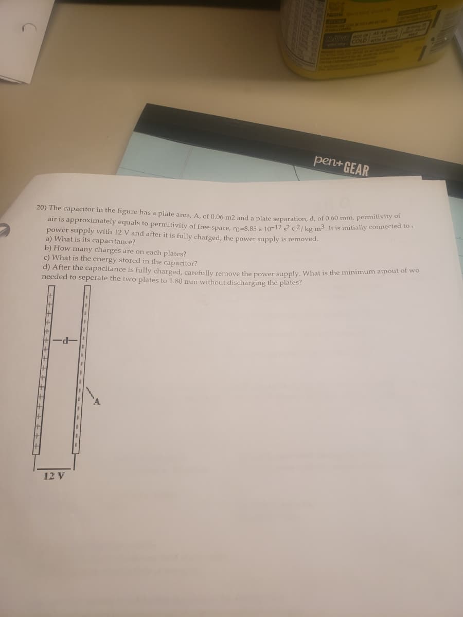 MEVSTOED
Matnad Hor OF AS A ch
pen+ GEAR
20) The capacitor in the figure has a plate area, A. of 0 06 m2 and a plate separation, d, of 0.60 mm. pernitivie
air is approximately equals to permitivity of free space ro-8 85 - 10-12 2 c2/ kg m3, It is initially connected to i
power supply with 12 V and after it is fully charged, the power supply is removed.
a) What is its capacitance?
b) How many charges are on each plates?
c) What is the energy stored in the capacitor?
a) After the capacitance is fully charged, carefully remove the nower supply What is the minimum amout of wo
needed to seperate the two plates to 1.80 mm without discharging the plates?
-p.
12 V
