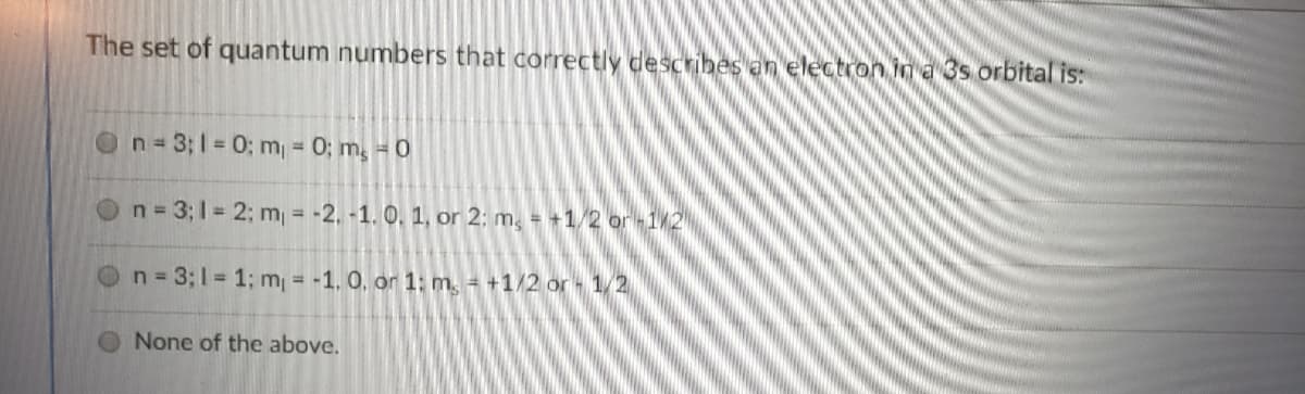 The set of quantum numbers that correctly describesen electron ina 3s orbital is:
On=3;1=0; m = 0; m, = 0
n 3; 1 = 2; m = -2, -1. 0, 1, or 2; m, = +1/2 or1/2
n 3;1 1; m = -1. 0, or 1: m. = +1/2 or 1/2
O None of the above.
