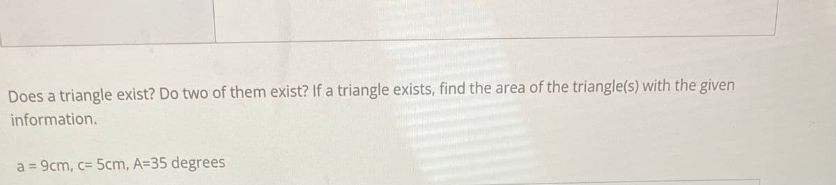 Does a triangle exist? Do two of them exist? If a triangle exists, find the area of the triangle(s) with the given
information.
a = 9cm, c= 5cm, A=35 degrees
