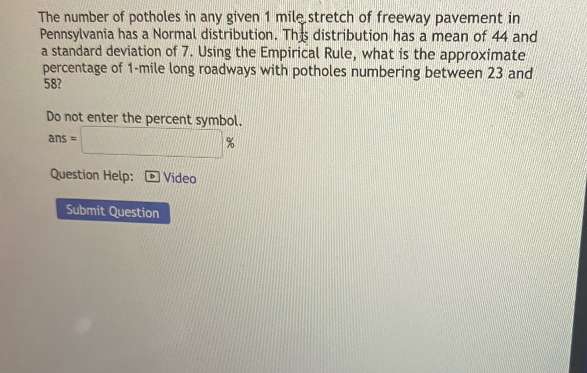 The number of potholes in any given 1 mile stretch of freeway pavement in
Pennsylvania has a Normal distribution. This distribution has a mean of 44 and
a standard deviation of 7. Using the Empirical Rule, what is the approximate
percentage of 1-mile long roadways with potholes numbering between 23 and
58?
Do not enter the percent symbol.
ans =
%
Question Help: Video
Submit Question