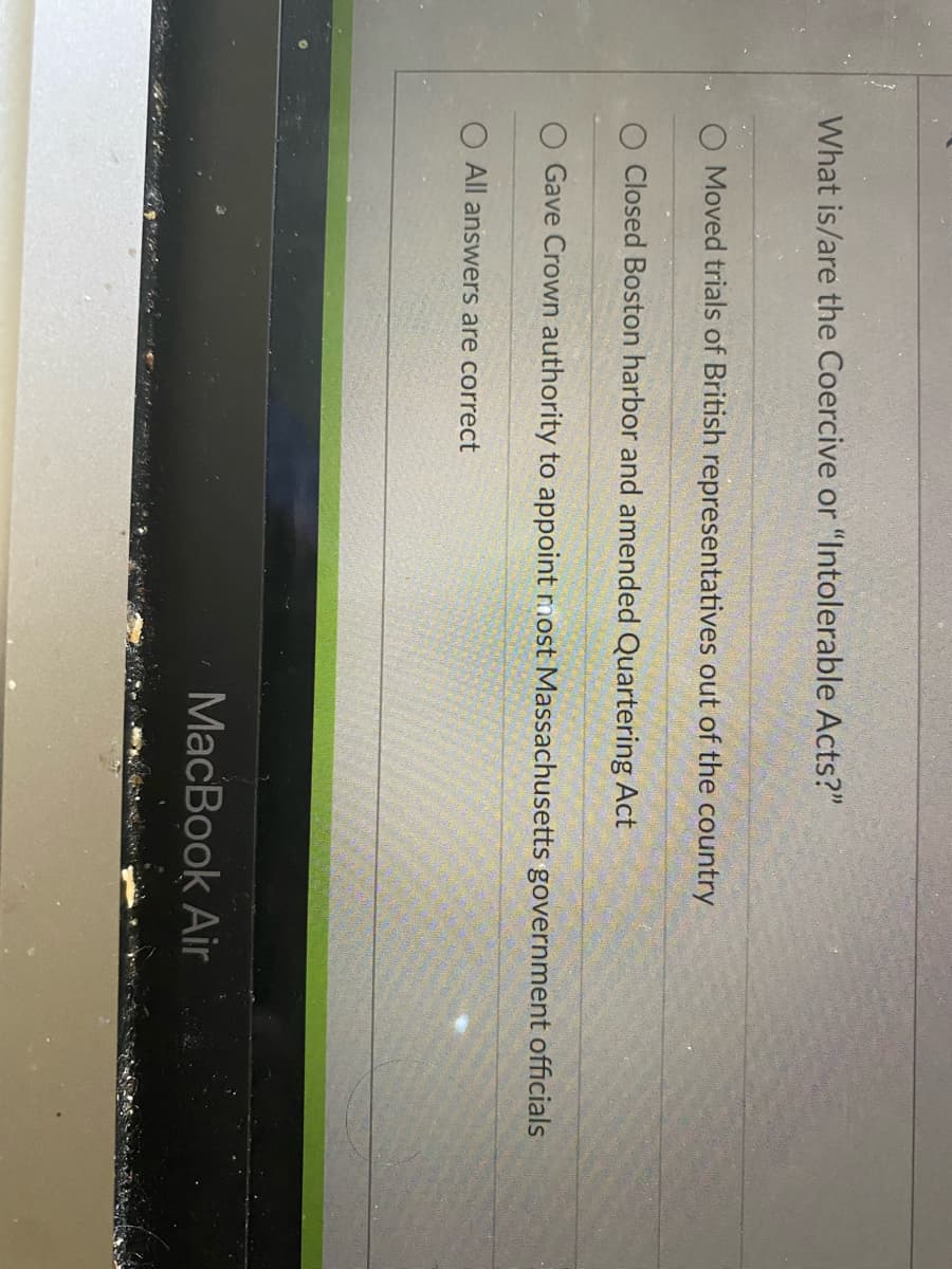 What is/are the Coercive or "Intolerable Acts?"
Moved trials of British representatives out of the country
Closed Boston harbor and amended Quartering Act
Gave Crown authority to appoint most Massachusetts government officials
All answers are correct
MacBook Air