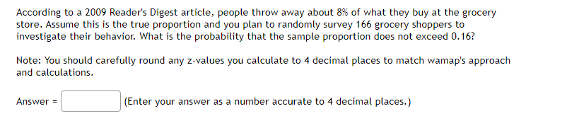 According to a 2009 Reader's Digest article, people throw away about 8% of what they buy at the grocery
store. Assume this is the true proportion and you plan to randomly survey 166 grocery shoppers to
investigate their behavior. What is the probability that the sample proportion does not exceed 0.16?
Note: You should carefully round any z-values you calculate to 4 decimal places to match wamap's approach
and calculations.
Answer =
(Enter your answer as a number accurate to 4 decimal places.)